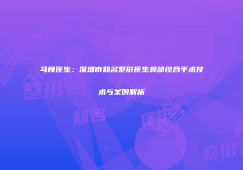 马良医生：深圳市知名整形医生鼻部综合手术技术与案例解析