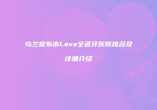 乌兰察布市Lava全瓷牙医院排名及详细介绍