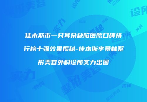 佳木斯市一只耳朵缺陷医院口碑排行榜十强效果揭秘-佳木斯李景林整形美容外科诊所实力出圈