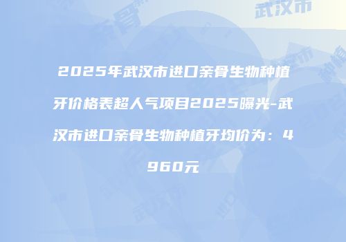 2025年武汉市进口亲骨生物种植牙价格表超人气项目2025曝光-武汉市进口亲骨生物种植牙均价为：4960元