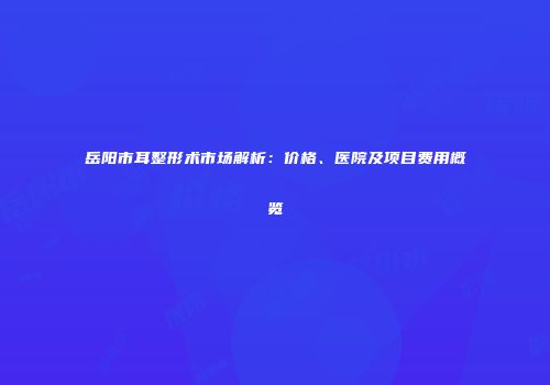 岳阳市耳整形术市场解析：价格、医院及项目费用概览