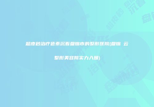 超皮秒治疗色素沉着盘锦市的整形医院(盘锦琇云整形美容院实力入围)