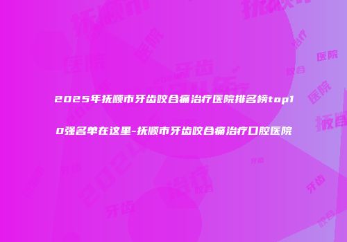 2025年抚顺市牙齿咬合痛治疗医院排名榜top10强名单在这里-抚顺市牙齿咬合痛治疗口腔医院