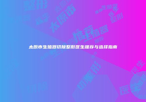 太原市生殖器切除整形医生推荐与选择指南