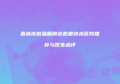 晋城市微晶磨削祛痘疤技术医院推荐与医生点评