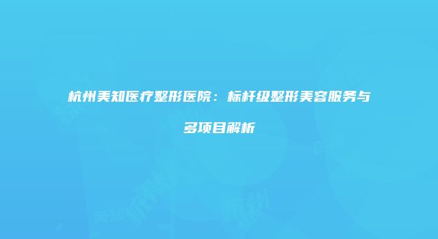 杭州美知医疗整形医院：标杆级整形美容服务与多项目解析