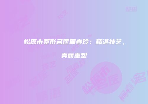 松原市整形名医周春玲：精湛技艺，美丽重塑