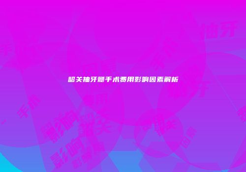 韶关抽牙髓手术费用影响因素解析