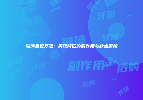 玻璃全瓷牙冠：美观背后的副作用与缺点解析
