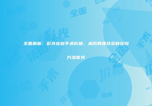 全面解析：彩光祛斑手术价格、术后调理及多种祛斑方法优劣