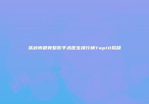 铁岭市颧骨整形手术医生排行榜Top10揭晓