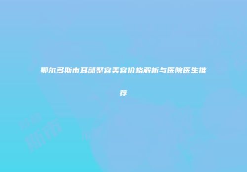 鄂尔多斯市耳部整容美容价格解析与医院医生推荐