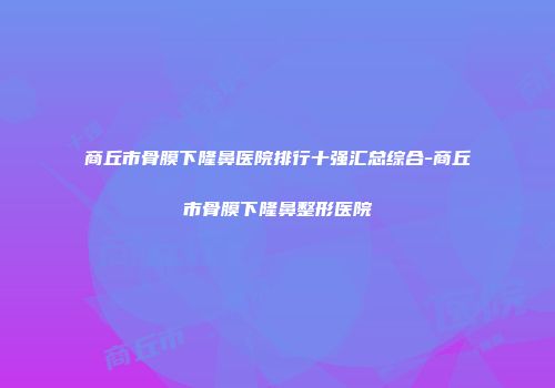 商丘市骨膜下隆鼻医院排行十强汇总综合-商丘市骨膜下隆鼻整形医院