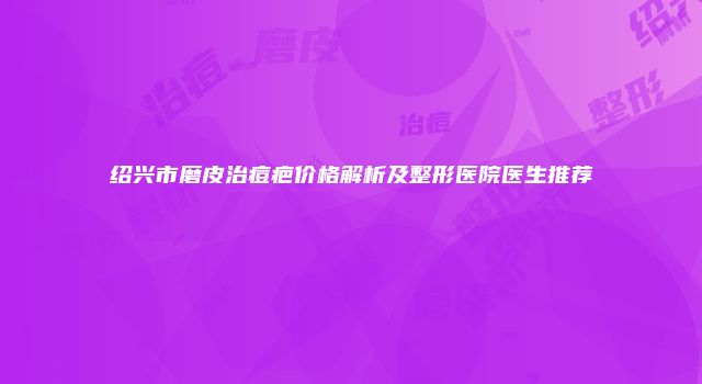 绍兴市磨皮治痘疤价格解析及整形医院医生推荐