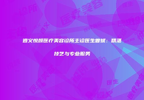 遵义悦颜医疗美容诊所主诊医生曾斌：精湛技艺与专业服务