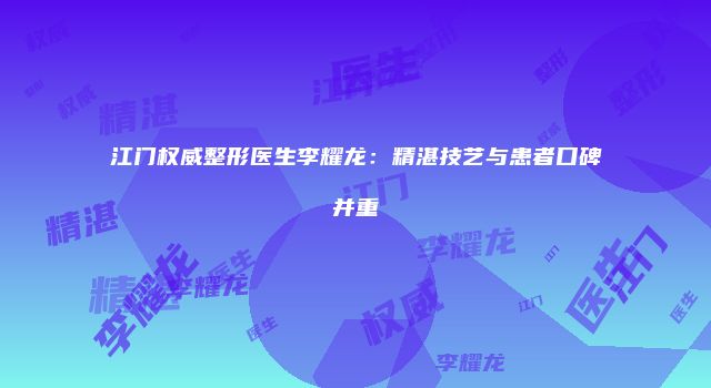 江门权威整形医生李耀龙：精湛技艺与患者口碑并重