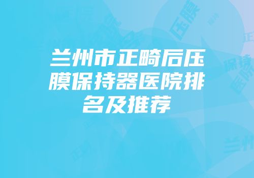 兰州市正畸后压膜保持器医院排名及推荐