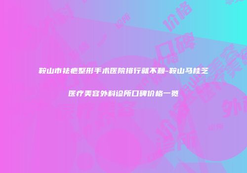 鞍山市祛疤整形手术医院排行就不赖-鞍山马桂芝医疗美容外科诊所口碑价格一览