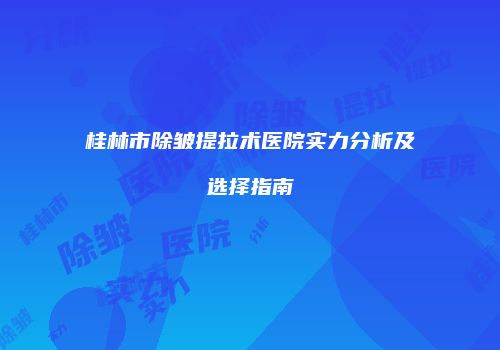 桂林市除皱提拉术医院实力分析及选择指南
