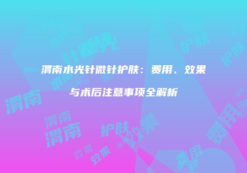 渭南水光针微针护肤：费用、效果与术后注意事项全解析