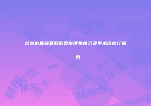 桂林市耳朵耳畸形整形医生排名及手术价格行情一览