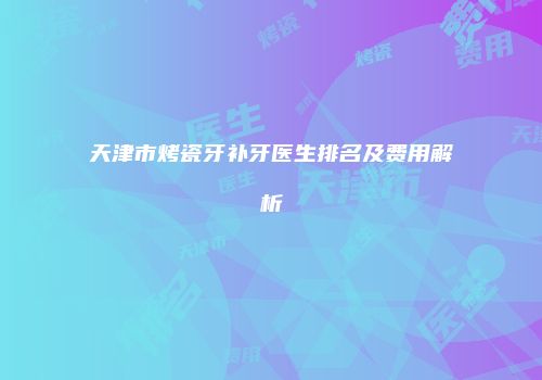 天津市烤瓷牙补牙医生排名及费用解析