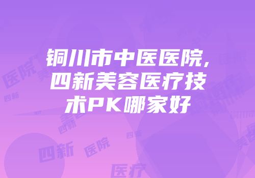 铜川市中医医院,四新美容医疗技术PK哪家好