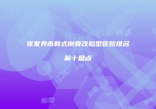 张家界市韩式削骨改脸型医院排名前十盘点