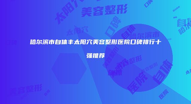 哈尔滨市自体丰太阳穴美容整形医院口碑排行十强推荐