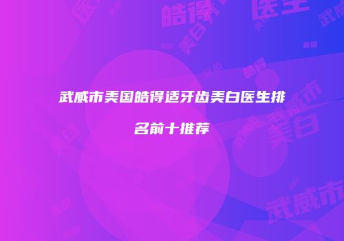 武威市美国皓得适牙齿美白医生排名前十推荐