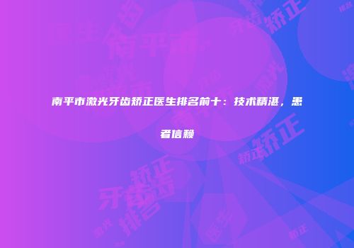 南平市激光牙齿矫正医生排名前十:技术精湛,患者信赖