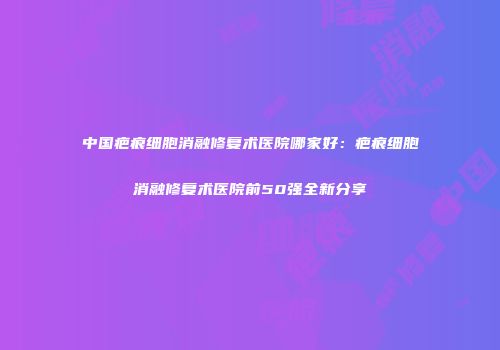 中国疤痕细胞消融修复术医院哪家好：疤痕细胞消融修复术医院前50强全新分享