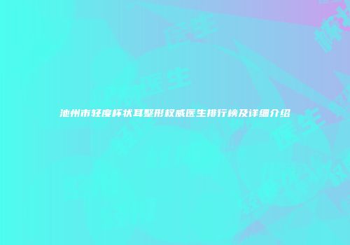池州市轻度杯状耳整形权威医生排行榜及详细介绍