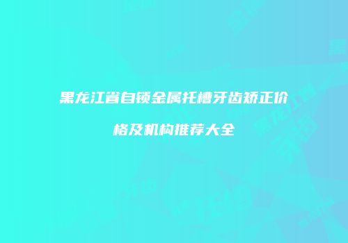 黑龙江省自锁金属托槽牙齿矫正价格及机构推荐大全