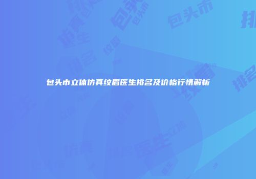 包头市立体仿真纹眉医生排名及价格行情解析