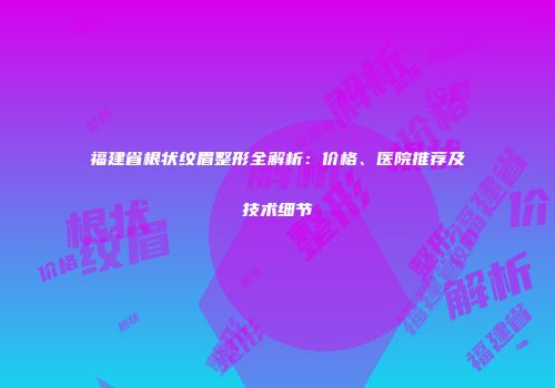 福建省根状纹眉整形全解析：价格、医院推荐及技术细节