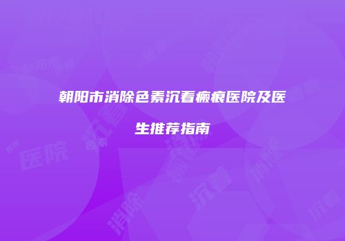 朝阳市消除色素沉着瘢痕医院及医生推荐指南