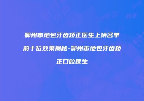 鄂州市地包牙齿矫正医生上榜名单前十位效果揭秘-鄂州市地包牙齿矫正口腔医生