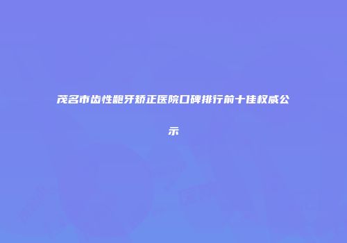 茂名市齿性龅牙矫正医院口碑排行前十佳权威公示