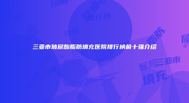 三亚市玻尿酸脂肪填充医院排行榜前十强介绍