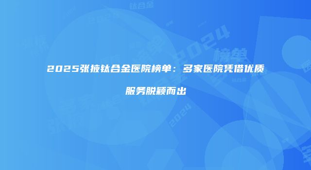 2025张掖钛合金医院榜单：多家医院凭借优质服务脱颖而出