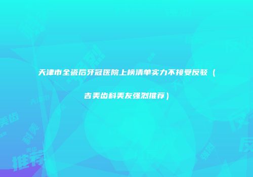 天津市全瓷后牙冠医院上榜清单实力不接受反驳（吉美齿科美友强烈推荐）