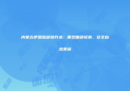 内蒙古伊思脸部提升术：重塑面部轮廓，安全自然美丽