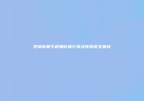 芜湖市磨下颌角价格行情及医院医生推荐