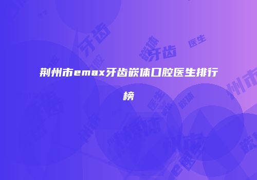 荆州市emax牙齿嵌体口腔医生排行榜
