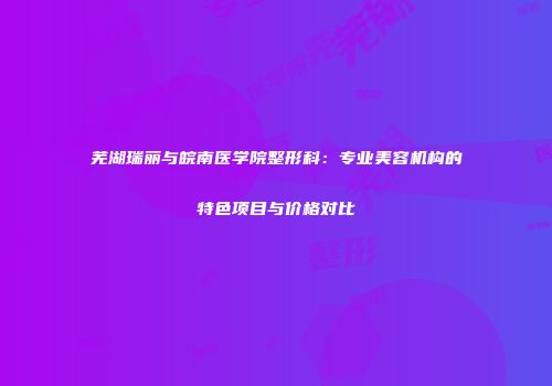 芜湖瑞丽与皖南医学院整形科：专业美容机构的特色项目与价格对比