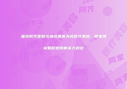 潍坊同齐医院与潍坊壹美天成医疗美容：两家顶尖整形医院的实力对比