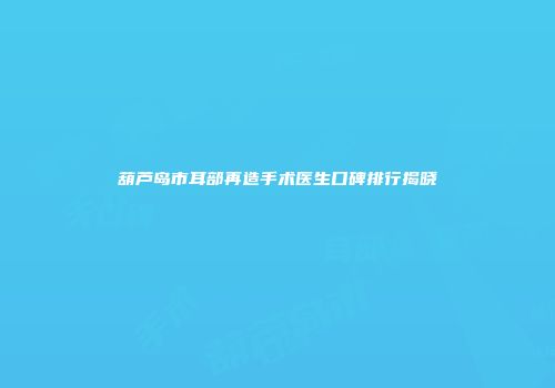 葫芦岛市耳部再造手术医生口碑排行揭晓