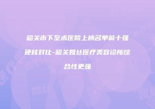 韶关市下至术医院上榜名单前十强硬核对比-韶关如丝医疗美容诊所综合性更强