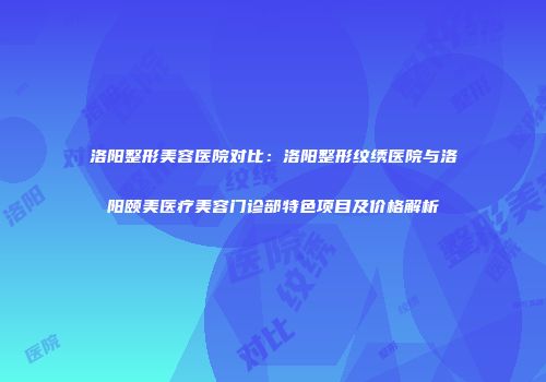 洛阳整形美容医院对比：洛阳整形纹绣医院与洛阳颐美医疗美容门诊部特色项目及价格解析